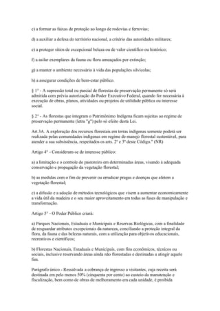 c) a formar as faixas de proteção ao longo de rodovias e ferrovias;

d) a auxiliar a defesa do território nacional, a critério das autoridades militares;

e) a proteger sítios de excepcional beleza ou de valor científico ou histórico;

f) a asilar exemplares da fauna ou flora ameaçados por extinção;

g) a manter o ambiente necessário à vida das populações silvícolas;

h) a assegurar condições de bem-estar público.

§ 1° - A supressão total ou parcial de florestas de preservação permanente só será
admitida com prévia autorização do Poder Executivo Federal, quando for necessária à
execução de obras, planos, atividades ou projetos de utilidade pública ou interesse
social.

§ 2° - As florestas que integram o Patrimônimo Indígena ficam sujeitas ao regime de
preservação permanente (letra "g") pelo só efeito desta Lei.

Art.3A. A exploração dos recursos florestais em terras indígenas somente poderá ser
realizada pelas comunidades indígenas em regime de manejo florestal sustentável, para
atender a sua subsistência, respeitados os arts. 2º e 3º deste Código." (NR)

Artigo 4° - Consideram-se de interesse público:

a) a limitação e o controle do pastoreiro em determinadas áreas, visando à adequada
conservação e propagação da vegetação florestal;

b) as medidas com o fim de prevenir ou erradicar pragas e doenças que afetem a
vegetação florestal;

c) a difusão e a adoção de métodos tecnológicos que visem a aumentar economicamente
a vida útil da madeira e o seu maior aproveitamento em todas as fases de manipulação e
transformação.

Artigo 5° - O Poder Público criará:

a) Parques Nacionais, Estaduais e Municipais e Reservas Biológicas, com a finalidade
de resguardar atributos excepcionais da natureza, conciliando a proteção integral da
flora, da fauna e das belezas naturais, com a utilização para objetivos educacionais,
recreativos e científicos;

b) Florestas Nacionais, Estaduais e Municipais, com fins econômicos, técnicos ou
sociais, inclusive reservando áreas ainda não florestadas e destinadas a atingir aquele
fim.

Parágrafo único - Ressalvada a cobrança de ingresso a visitantes, cuja receita será
destinada em pelo menos 50% (cinquenta por cento) ao custeio da manutenção e
fiscalização, bem como de obras de melhoramento em cada unidade, é proibida
 