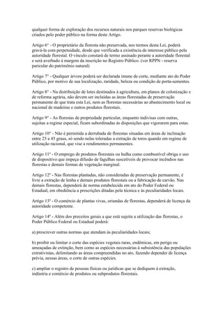 qualquer forma de exploração dos recursos naturais nos parques reservas biológicas
criados pelo poder público na forma deste Artigo.

Artigo 6° - O proprietário da floresta não preservada, nos termos desta Lei, poderá
gravá-la com perpetuidade, desde que verificada a existência de interesse público pela
autoridade florestal. O vínculo constará de termo assinado perante a autoridade florestal
e será averbado à margem da inscrição no Registro Público. (ver RPPN - reserva
paricular do patrimônio natural)

Artigo 7° - Qualquer árvore poderá ser declarada imune de corte, mediante ato do Poder
Público, por motivo de sua localização, raridade, beleza ou condição de porta-sementes.

Artigo 8° - Na distribuição de lotes destinados à agricultura, em planos de colonização e
de reforma agrária, não devem ser incluídas as áreas florestadas de preservação
permanente de que trata esta Lei, nem as florestas necessárias ao abastecimento local ou
nacional de madeiras e outros produtos florestais.

Artigo 9° - As florestas de propriedade particular, enquanto indivisas com outras,
sujeitas a regime especial, ficam subordinadas às disposições que vigorarem para estas.

Artigo 10° - Não é permitida a derrubada de florestas situadas em áreas de inclinação
entre 25 a 45 graus, só sendo nelas toleradas a extração de toros quando em regime de
utilização racional, que vise a rendimentos permanentes.

Artigo 11º - O emprego de produtos florestais ou hulha como combustível obriga o uso
de dispositivo que impeça difusão de fagulhas suscetíveis de provocar incêndios nas
florestas e demais formas de vegetação marginal.

Artigo 12º - Nas florestas plantadas, não consideradas de preservação permanente, é
livre a extração de lenha e demais produtos florestais ou a fabricação de carvão. Nas
demais florestas, dependerá de norma estabelecida em ato do Poder Federal ou
Estadual, em obediência a prescrições ditadas pela técnica e às peculiaridades locais.

Artigo 13º - O comércio de plantas vivas, oriundas de florestas, dependerá de licença da
autoridade competente.

Artigo 14º - Além dos preceitos gerais a que está sujeita a utilização das florestas, o
Poder Público Federal ou Estadual poderá:

a) prescrever outras normas que atendam às peculiaridades locais;

b) proibir ou limitar o corte das espécies vegetais raras, endêmicas, em perigo ou
ameaçadas de extinção, bem como as espécies necessárias à subsistência das populações
extrativistas, delimitando as áreas compreendidas no ato, fazendo depender de licença
prévia, nessas áreas, o corte de outras espécies.

c) ampliar o registro de pessoas físicas ou jurídicas que se dediquem à extração,
indústria e comércio de produtos ou subprodutos florestais.
 