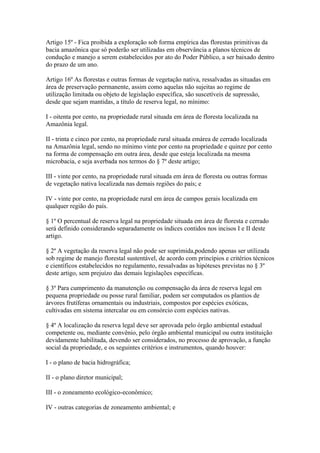 Artigo 15º - Fica proibida a exploração sob forma empírica das florestas primitivas da
bacia amazônica que só poderão ser utilizadas em observância a planos técnicos de
condução e manejo a serem estabelecidos por ato do Poder Público, a ser baixado dentro
do prazo de um ano.

Artigo 16º As florestas e outras formas de vegetação nativa, ressalvadas as situadas em
área de preservação permanente, assim como aquelas não sujeitas ao regime de
utilização limitada ou objeto de legislação específica, são suscetíveis de supressão,
desde que sejam mantidas, a título de reserva legal, no mínimo:

I - oitenta por cento, na propriedade rural situada em área de floresta localizada na
Amazônia legal.

II - trinta e cinco por cento, na propriedade rural situada emárea de cerrado localizada
na Amazônia legal, sendo no mínimo vinte por cento na propriedade e quinze por cento
na forma de compensação em outra área, desde que esteja localizada na mesma
microbacia, e seja averbada nos termos do § 7º deste artigo;

III - vinte por cento, na propriedade rural situada em área de floresta ou outras formas
de vegetação nativa localizada nas demais regiões do país; e

IV - vinte por cento, na propriedade rural em área de campos gerais localizada em
qualquer região do país.

§ 1º O percentual de reserva legal na propriedade situada em área de floresta e cerrado
será definido considerando separadamente os índices contidos nos incisos I e II deste
artigo.

§ 2º A vegetação da reserva legal não pode ser suprimida,podendo apenas ser utilizada
sob regime de manejo florestal sustentável, de acordo com princípios e critérios técnicos
e científicos estabelecidos no regulamento, ressalvadas as hipóteses previstas no § 3º
deste artigo, sem prejuízo das demais legislações específicas.

§ 3º Para cumprimento da manutenção ou compensação da área de reserva legal em
pequena propriedade ou posse rural familiar, podem ser computados os plantios de
árvores frutíferas ornamentais ou industriais, compostos por espécies exóticas,
cultivadas em sistema intercalar ou em consórcio com espécies nativas.

§ 4º A localização da reserva legal deve ser aprovada pelo órgão ambiental estadual
competente ou, mediante convênio, pelo órgão ambiental municipal ou outra instituição
devidamente habilitada, devendo ser considerados, no processo de aprovação, a função
social da propriedade, e os seguintes critérios e instrumentos, quando houver:

I - o plano de bacia hidrográfica;

II - o plano diretor municipal;

III - o zoneamento ecológico-econômico;

IV - outras categorias de zoneamento ambiental; e
 