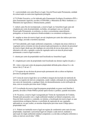 V - a proximidade com outra Reserva Legal, Área de Preservação Permanente, unidade
de conservação ou outra área legalmente protegida.

§ 5º O Poder Executivo, se for indicado pelo Zoneamento Ecológico Econômico-ZEE e
pelo Zoneamento Agrícola, ouvidos o CONAMA, o Ministério do Meio Ambiente e o
Ministério da Agricultura e Abastecimento, poderá:

I - reduzir, para fins de recomposição, a reserva legal, na Amazônia Legal, para até
cinqüenta por cento da propriedade, excluídas, em qualquer caso, as Áreas de
Preservação Permanente, os ecótonos, os sítios e ecossistemas especialmente
protegidos, os locais de expressiva biodiversidade e os corredores ecológicos; e

II - ampliar as áreas de reserva legal, em até cinqüenta por cento dos índices previstos
neste Código, em todo o território nacional;

§ 6º Será admitido, pelo órgão ambiental competente, o cômputo das áreas relativas à
vegetação nativa existente em área de preservação permanente no cálculo do percentual
de reserva legal, desde que não implique em conversão de novas áreas para o uso
alternativo do solo, e quando a soma da vegetação nativa em área de preservação
permanente e reserva legal exceder a:

I - oitenta por cento da propriedade rural localizada na Amazônia Legal;

II - cinqüenta por cento da propriedade rural localizada nas demais regiões do país; e

III - vinte e cinco por cento da pequena propriedade definida pelas alíneas b e c do
inciso I do § 2º do art. 1º.

§ 7º O regime de uso da área de preservação permanente não se altera na hipótese
prevista no parágrafo anterior.

§ 8º A área de reserva legal deve ser averbada à margem da inscrição de matrícula do
imóvel, no registro de imóveis competente, sendo vedada a alteração de sua destinação,
nos casos de transmissão, a qualquer título, de desmembramento ou de retificação da
área, com as exceções previstas neste Código.

§ 9º A averbação da reserva legal da pequena propriedade ou posse rural familiar é
gratuita, devendo o Poder Público prestar apoio técnico e jurídico, quando necessário.

§ 10. Na posse, a reserva legal é assegurada por Termo de Ajustamento de Conduta,
firmado pelo possuidor com o órgão ambiental estadual ou federal competente, com
força de título executivo e contendo, no mínimo, a localização da reserva legal, as suas
características ecológicas básicas e a proibição de supressão de sua vegetação,
aplicando-se, no que couber, as mesmas disposições previstas neste Código para a
propriedade rural.

§ 11. Poderá ser instituída reserva legal em regime de condomínio entre mais de uma
propriedade, respeitado o percentual legal em relação a cada imóvel, mediante a
aprovação do órgão ambiental estadual competente e as devidas averbações referentes a
todos os imóveis envolvidos." (NR)
 