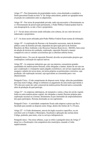 Artigo 17º - Nos loteamentos de propriedades rurais, a área destinada a completar o
limite percentual fixado na letra "a" do Artigo antecedente, poderá ser agrupada numa
só porção em condomínio entre os adquirentes.

Artigo 18º - Nas terras de propriedade privada, onde seja necessário o florestamento ou
o e florestamento de preservação permanente, o Poder Público Federal poderá fazê-lo
sem desapropriá-la, se não o fizer o proprietário.

§ 1° - Se tais áreas estiverem sendo utilizadas com culturas, de seu valor deverá ser
indenizado o proprietário.

§ 2° - As áreas assim utilizadas pelo Poder Público Federal ficam isentas de tributação.

Artigo 19º - A exploração de florestas e de formações sucessoras, tanto de domínio
público como de domínio privado, dependerá de aprovação prévia do Instituto
Brasileiro de Meio Ambiente e dos Recursos Naturais Renováveis - IBAMA, bem como
da adoção de técnicas de condução, exploração, reposição florestal e manejo
compatíveis com os variados ecossistemas que a cobertura arbórea forme.

Parágrafo único - No caso de reposição florestal, deverão ser priorizados projetos que
contemplem a utilização de espécies nativas.

Artigo 20º - As empresas industriais que, por sua natureza, consumirem grandes
quantidades de matéria-prima florestal, serão obrigadas a manter, dentro de um raio em
que a exploração e o transporte sejam julgados econômicos, um serviço organizado, que
assegure o plantio de novas áreas, em terras próprias ou pertencentes a terceiros, cuja
produção, sob exploração racional, seja equivalente ao consumido para o seu
abastecimento.

Parágrafo Único - O não cumprimento do disposto neste Artigo, além das penalidades
previstas neste Código, obriga os infratores ao pagamento de uma multa equivalente a
10% (dez por cento) do valor comercial da matéria-prima florestal nativa consumida
além da produção da qual participe.

Artigo 21º - As empresas siderúrgicas, de transporte e outras, à base de carvão vegetal,
lenha ou outra matéria-prima vegetal, são obrigadas a manter florestas próprias para
exploração racional ou a formar, diretamente ou por intermédio de empreendimentos
dos quais participem, florestas destinadas ao seu suprimento.

Parágrafo Único - A autoridade competente fixará cada empresa o prazo que lhe é
facultado para atender ao disposto neste Artigo, dentro dos limites de 5 a 10 anos.

Artigo 22º - A União diretamente, através do órgão executivo específico, ou em
convênio com os Estados e Municípios, fiscalizará a aplicação das normas deste
Código, podendo, para tanto, criar os serviços indispensáveis.

Parágrafo único - Nas áreas urbanas, a que se refere o parágrafo único do Artigo 2°
desta Lei, a fiscalização é da competência dos municípios, atuando a União
supletivamente.
 