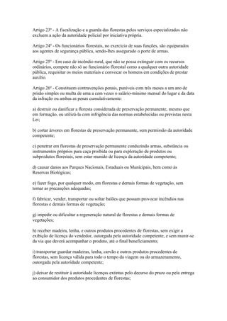 Artigo 23º - A fiscalização e a guarda das florestas pelos serviços especializados não
excluem a ação da autoridade policial por iniciativa própria.

Artigo 24º - Os funcionários florestais, no exercício de suas funções, são equiparados
aos agentes de segurança pública, sendo-lhes assegurado o porte de armas.

Artigo 25º - Em caso de incêndio rural, que não se possa extinguir com os recursos
ordinários, compete não só ao funcionário florestal como a qualquer outra autoridade
pública, requisitar os meios materiais e convocar os homens em condições de prestar
auxílio.

Artigo 26º - Constituem contravenções penais, puníveis com três meses a um ano de
prisão simples ou multa de uma a cem vezes o salário-mínimo mensal do lugar e da data
da infração ou ambas as penas cumulativamente:

a) destruir ou danificar a floresta considerada de preservação permanente, mesmo que
em formação, ou utilizá-la com infrigência das normas estabelecidas ou previstas nesta
Lei;

b) cortar árvores em florestas de preservação permanente, sem permissão da autoridade
competente;

c) penetrar em florestas de preservação permanente conduzindo armas, substância ou
instrumentos próprios para caça proibida ou para exploração de produtos ou
subprodutos florestais, sem estar munido de licença da autoridade competente;

d) causar danos aos Parques Nacionais, Estaduais ou Municipais, bem como às
Reservas Biológicas;

e) fazer fogo, por qualquer modo, em florestas e demais formas de vegetação, sem
tomar as precauções adequadas;

f) fabricar, vender, transportar ou soltar balões que possam provocar incêndios nas
florestas e demais formas de vegetação;

g) impedir ou dificultar a regeneração natural de florestas e demais formas de
vegetações;

h) receber madeira, lenha, e outros produtos procedentes de florestas, sem exigir a
exibição de licença do vendedor, outorgada pela autoridade competente, e sem munir-se
da via que deverá acompanhar o produto, até o final beneficiamento;

i) transportar guardar madeiras, lenha, carvão e outros produtos procedentes de
florestas, sem licença válida para todo o tempo da viagem ou do armazenamento,
outorgada pela autoridade competente;

j) deixar de restituir à autoridade licenças extintas pelo decurso do prazo ou pela entrega
ao consumidor dos produtos procedentes de florestas;
 
