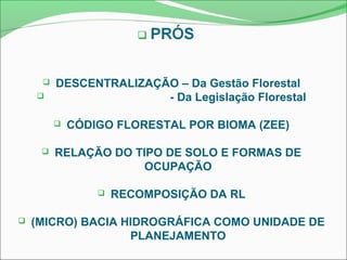  DESCENTRALIZAÇÃO – Da Gestão Florestal
 - Da Legislação Florestal
 CÓDIGO FLORESTAL POR BIOMA (ZEE)
 RELAÇÃO DO TIPO DE SOLO E FORMAS DE
OCUPAÇÃO
 RECOMPOSIÇÃO DA RL
 (MICRO) BACIA HIDROGRÁFICA COMO UNIDADE DE
PLANEJAMENTO
 