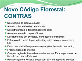 Novo Código Florestal:
CONTRAS
Decréscimo da biodiversidade;
Aumento das emissões de carbono;
Desestruturação e desagregação do solo;
Assoreamento de corpos hídricos;
Deslizamentos em encostas, inundações e enchentes;
Estímulos de novas ilegalidades / Injustiça aos que cumprem a
Lei;
Desordem na União quanto as repartições áreas de ocupação;
Fragmentação de imóveis;
Compensação de áreas desmatadas em um Estado por áreas de
floresta em outros Estados?
Recuperação da Reserva Legal com 50% de espécies exóticas.
 