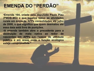 EMENDA DO “PERDÃO”
•Emenda 164, criada pelo deputado Paulo Piau
(PMDB-MG) e que legaliza todas as atividades
rurais em áreas de APPs consolidadas até julho
de 2008, o que significa que quem desmatou até
essa data está livre de punições.
•A emenda também abre o precedente para a
destruição de mata nativa ao redor de
nascentes em APPs em “casos de utilidade
pública e em áreas onde a função ecológica
esteja comprometida.”
 