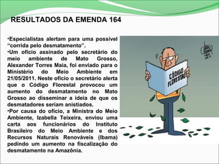 RESULTADOS DA EMENDA 164
•Especialistas alertam para uma possível
“corrida pelo desmatamento”.
•Um ofício assinado pelo secretário do
meio ambiente de Mato Grosso,
Alexander Torres Maia, foi enviado para o
Ministério do Meio Ambiente em
21/05/2011. Neste ofício o secretário alerta
que o Código Florestal provocou um
aumento do desmatamento no Mato
Grosso ao disseminar a ideia de que os
desmatadores seriam anistiados.
•Por causa do ofício, a Ministra do Meio
Ambiente, Izabella Teixeira, enviou uma
carta aos funcionários do Instituto
Brasileiro do Meio Ambiente e dos
Recursos Naturais Renováveis (Ibama)
pedindo um aumento na fiscalização do
desmatamento na Amazônia.
 
