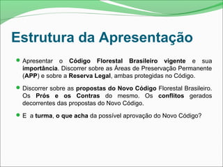 Estrutura da Apresentação
Apresentar o Código Florestal Brasileiro vigente e sua
importância. Discorrer sobre as Áreas de Preservação Permanente
(APP) e sobre a Reserva Legal, ambas protegidas no Código.
Discorrer sobre as propostas do Novo Código Florestal Brasileiro.
Os Prós e os Contras do mesmo. Os conflitos gerados
decorrentes das propostas do Novo Código.
E a turma, o que acha da possível aprovação do Novo Código?
 
