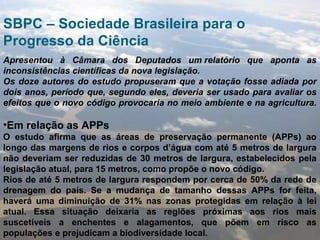 SBPC – Sociedade Brasileira para o
Progresso da Ciência
Apresentou à Câmara dos Deputados um relatório que aponta as
inconsistências científicas da nova legislação.
Os doze autores do estudo propuseram que a votação fosse adiada por
dois anos, período que, segundo eles, deveria ser usado para avaliar os
efeitos que o novo código provocaria no meio ambiente e na agricultura.
•Em relação as APPs
O estudo afirma que as áreas de preservação permanente (APPs) ao
longo das margens de rios e corpos d’água com até 5 metros de largura
não deveriam ser reduzidas de 30 metros de largura, estabelecidos pela
legislação atual, para 15 metros, como propõe o novo código.
Rios de até 5 metros de largura respondem por cerca de 50% da rede de
drenagem do país. Se a mudança de tamanho dessas APPs for feita,
haverá uma diminuição de 31% nas zonas protegidas em relação à lei
atual. Essa situação deixaria as regiões próximas aos rios mais
suscetíveis a enchentes e alagamentos, que põem em risco as
populações e prejudicam a biodiversidade local.
 