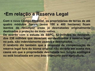•Em relação a Reserva Legal
Com o novo Código Florestal, os proprietários de terras de até
quatro módulos fiscais (entre 100 e 400 hectares) ficam
isentos de recompor áreas já desmatadas originalmente
destinadas à proteção da mata nativa.
De acordo com o estudo da SBPC, 42 milhões de hectares,
dos 236 milhões que deveriam ser destinados à reserva legal
no país, são indevidamente usados e desmatados.
O relatório diz também que a proposta de compensação da
reserva legal fora do bioma original não deveria ser aceita nos
casos em que a propriedade desmatada tem função ecológica
ou está localizada em uma área imprópria para agricultura.
 