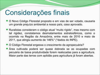 Considerações finais
O Novo Código Florestal proposto e em vias de ser votado, causaria
um grande prejuízo ambiental a nosso país, caso aprovado.
Ruralistas consideram o código atual “muito rígido”, mas mesmo com
tal rigidez, constatamos desmatamentos estratosféricos, como o
ocorrido na Região da Amazônia, entre maio de 2010 e maio de
2011, que atingiu aumento de 146%* (*dados do INPE).
O Código Florestal engessa o crescimento da agropecuária?
Área cultivada poderá ser quase dobrada se as ocupadas com
pecuária de baixa produtividade forem realocadas para a agricultura.
Maior parte das terras com aptidão para agricultura já foram abertas.
 