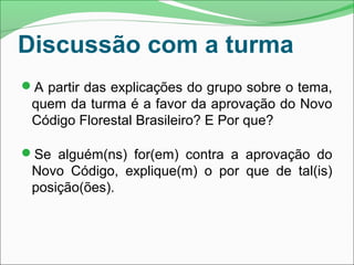 A partir das explicações do grupo sobre o tema,
quem da turma é a favor da aprovação do Novo
Código Florestal Brasileiro? E Por que?
Se alguém(ns) for(em) contra a aprovação do
Novo Código, explique(m) o por que de tal(is)
posição(ões).
Discussão com a turma
 