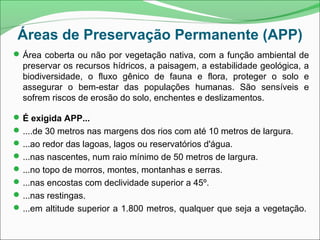 Áreas de Preservação Permanente (APP)
Área coberta ou não por vegetação nativa, com a função ambiental de
preservar os recursos hídricos, a paisagem, a estabilidade geológica, a
biodiversidade, o fluxo gênico de fauna e flora, proteger o solo e
assegurar o bem-estar das populações humanas. São sensíveis e
sofrem riscos de erosão do solo, enchentes e deslizamentos.
É exigida APP...
....de 30 metros nas margens dos rios com até 10 metros de largura.
...ao redor das lagoas, lagos ou reservatórios d'água.
...nas nascentes, num raio mínimo de 50 metros de largura.
...no topo de morros, montes, montanhas e serras.
...nas encostas com declividade superior a 45º.
...nas restingas.
...em altitude superior a 1.800 metros, qualquer que seja a vegetação.
 