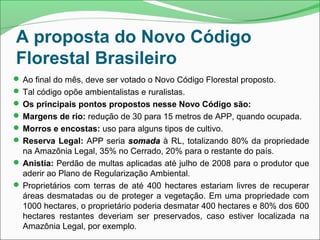 A proposta do Novo Código
Florestal Brasileiro
 Ao final do mês, deve ser votado o Novo Código Florestal proposto.
 Tal código opõe ambientalistas e ruralistas.
 Os principais pontos propostos nesse Novo Código são:
 Margens de rio: redução de 30 para 15 metros de APP, quando ocupada.
 Morros e encostas: uso para alguns tipos de cultivo.
 Reserva Legal: APP seria somadasomada à RL, totalizando 80% da propriedade
na Amazônia Legal, 35% no Cerrado, 20% para o restante do país.
 Anistia: Perdão de multas aplicadas até julho de 2008 para o produtor que
aderir ao Plano de Regularização Ambiental.
 Proprietários com terras de até 400 hectares estariam livres de recuperar
áreas desmatadas ou de proteger a vegetação. Em uma propriedade com
1000 hectares, o proprietário poderia desmatar 400 hectares e 80% dos 600
hectares restantes deveriam ser preservados, caso estiver localizada na
Amazônia Legal, por exemplo.
 