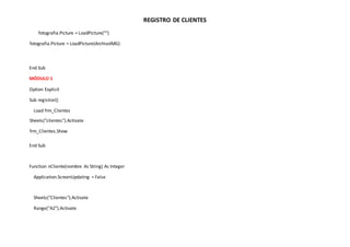 REGISTRO DE CLIENTES
fotografia.Picture = LoadPicture("")
fotografia.Picture = LoadPicture(ArchivoIMG)
End Sub
MÓDULO 1
Option Explicit
Sub registrar()
Load frm_Clientes
Sheets("clientes").Activate
frm_Clientes.Show
End Sub
Function nCliente(nombre As String) As Integer
Application.ScreenUpdating = False
Sheets("Clientes").Activate
Range("A2").Activate
 