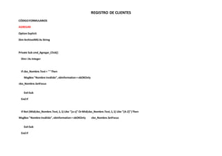 REGISTRO DE CLIENTES
CÓDIGOFORMULARIOS
AGREGAR
Option Explicit
Dim ArchivoIMG As String
Private Sub cmd_Agregar_Click()
Dim i As Integer
If cbo_Nombre.Text= "" Then
MsgBox"Nombre inválido",vbInformation+ vbOKOnly
cbo_Nombre.SetFocus
ExitSub
End If
If Not (Mid(cbo_Nombre.Text,1,1) Like "[a-z]" OrMid(cbo_Nombre.Text,1,1) Like "[A-Z]") Then
MsgBox "Nombre inválido",vbInformation+ vbOKOnly cbo_Nombre.SetFocus
ExitSub
End If
 