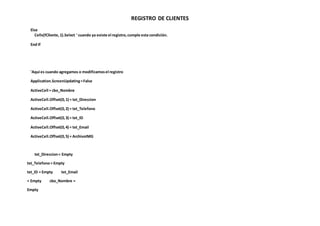 REGISTRO DE CLIENTES
Else
Cells(fCliente,1).Select ' cuando ya existe el registro,cumple esta condición.
End If
'Aqui es cuando agregamos o modificamosel registro
Application.ScreenUpdating=False
ActiveCell = cbo_Nombre
ActiveCell.Offset(0,1) = txt_Direccion
ActiveCell.Offset(0,2) = txt_Telefono
ActiveCell.Offset(0,3) = txt_ID
ActiveCell.Offset(0,4) = txt_Email
ActiveCell.Offset(0,5) = ArchivoIMG
txt_Direccion= Empty
txt_Telefono= Empty
txt_ID = Empty txt_Email
= Empty cbo_Nombre =
Empty
 