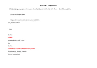 REGISTRO DE CLIENTES
If MsgBox("¿Seguroque quiere eliminareste cliente?",vbQuestion+vbYesNo) =vbYesThen Cells(fCliente,1).Select
ActiveCell.EntireRow.Delete
MsgBox "Cliente eliminado", vbInformation+vbOKOnly
cbo_Nombre.SetFocus
End If
End Sub
CERRAR
Private Subcmd_Cerrar_Click()
End
End Sub
COMBOBOX o CUADRO COMBINADO cbo_Nombre
Private Subcbo_Nombre_Change()
On Error Resume Next
 