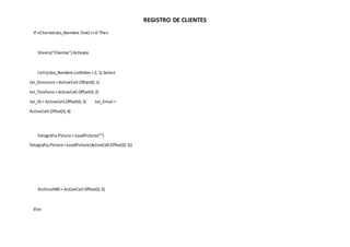 REGISTRO DE CLIENTES
If nCliente(cbo_Nombre.Text) <>0 Then
Sheets("Clientes").Activate
Cells(cbo_Nombre.ListIndex +2, 1).Select
txt_Direccion=ActiveCell.Offset(0,1)
txt_Telefono=ActiveCell.Offset(0,2)
txt_ID = ActiveCell.Offset(0,3) txt_Email =
ActiveCell.Offset(0,4)
fotografia.Picture =LoadPicture("")
fotografia.Picture =LoadPicture(ActiveCell.Offset(0,5))
ArchivoIMG= ActiveCell.Offset(0,5)
Else
 