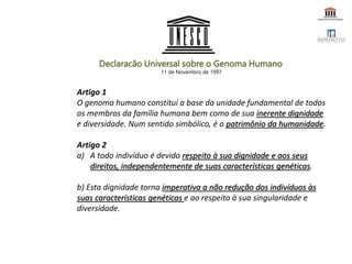 Artigo 1
O genoma humano constitui a base da unidade fundamental de todos
os membros da família humana bem como de sua inerente dignidade
e diversidade. Num sentido simbólico, é o patrimônio da humanidade.
Artigo 2
a) A todo indivíduo é devido respeito à sua dignidade e aos seus
direitos, independentemente de suas características genéticas.
b) Esta dignidade torna imperativa a não redução dos indivíduos às
suas características genéticas e ao respeito à sua singularidade e
diversidade.
Declaracão Universal sobre o Genoma Humano
11 de Novembro de 1997
 