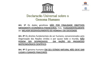 Declaracão Universal sobre o
Genoma Humano
Art. 1º Os dados genéticos NÃO POR FINALIDADE OBJETIVOS
MERAMENTE ECONÔMICO-FINANCEIROS, mas, FUNDAMENTALMENTE
ao MELHOR DESENVOLVIMENTO DO HOMEM E DA SOCIEDADE.
Art. 2º Os direitos fundamentais do ser humano, convencionados pela
Organização das Nações Unidas e por quase todo o mundo, NÃO
PODEM SER DESPREZADOS EM RAZÃO DO PROGRESSO
BIOTECNOLÓGICO CIENTÍFICO.
Art. 4º O genoma humano EM SEU ESTADO NATURAL NÃO DEVE DAR
LUGAR A GANHOS FINACEIROS.
 
