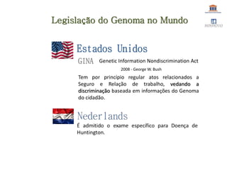 GINA
2008 - George W. Bush
Estados Unidos
Legislação do Genoma no Mundo
Genetic Information Nondiscrimination Act
Tem por princípio regular atos relacionados a
Seguro e Relação de trabalho, vedando a
discriminação baseada em informações do Genoma
do cidadão.
 