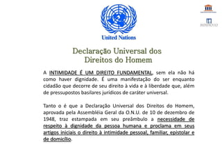 A INTIMIDADE É UM DIREITO FUNDAMENTAL, sem ela não há
como haver dignidade. É uma manifestação do ser enquanto
cidadão que decorre de seu direito à vida e à liberdade que, além
de pressupostos basilares jurídicos de caráter universal.
Tanto o é que a Declaração Universal dos Direitos do Homem,
aprovada pela Assembléia Geral da O.N.U. de 10 de dezembro de
1948, traz estampada em seu preâmbulo a necessidade de
respeito à dignidade da pessoa humana e proclama em seus
artigos iniciais o direito à intimidade pessoal, familiar, epistolar e
de domicílio.
Declaração Universal dos
Direitos do Homem
 