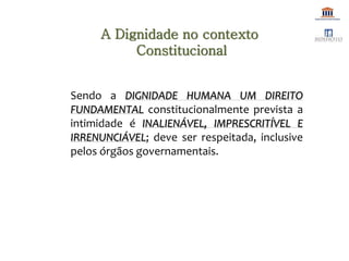Sendo a DIGNIDADE HUMANA UM DIREITO
FUNDAMENTAL constitucionalmente prevista a
intimidade é INALIENÁVEL, IMPRESCRITÍVEL E
IRRENUNCIÁVEL; deve ser respeitada, inclusive
pelos órgãos governamentais.
A Dignidade no contexto
Constitucional
 