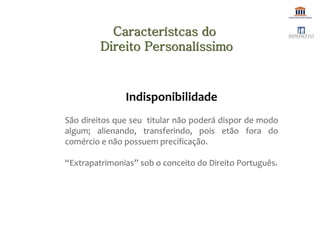Indisponibilidade
São direitos que seu titular não poderá dispor de modo
algum; alienando, transferindo, pois etão fora do
comércio e não possuem precificação.
“Extrapatrimonias” sob o conceito do Direito Português.
Característcas do
Direito Personalíssimo
 