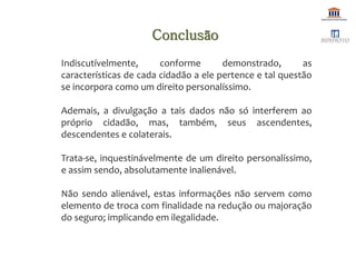 Indiscutívelmente, conforme demonstrado, as
características de cada cidadão a ele pertence e tal questão
se incorpora como um direito personalíssimo.
Ademais, a divulgação a tais dados não só interferem ao
próprio cidadão, mas, também, seus ascendentes,
descendentes e colaterais.
Trata-se, inquestinávelmente de um direito personalíssimo,
e assim sendo, absolutamente inalienável.
Não sendo alienável, estas informações não servem como
elemento de troca com finalidade na redução ou majoração
do seguro; implicando em ilegalidade.
Conclusão
 