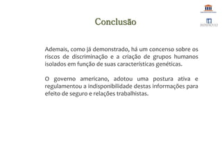 Ademais, como já demonstrado, há um concenso sobre os
riscos de discriminação e a criação de grupos humanos
isolados em função de suas características genéticas.
O governo americano, adotou uma postura ativa e
regulamentou a indisponibilidade destas informações para
efeito de seguro e relações trabalhistas.
Conclusão
 