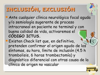 INCLUSIÓN, EXCLUSIÓNINCLUSIÓN, EXCLUSIÓN
Ante cualquier clínica neurológica focal aguda
y/o semiología sugerente de proceso
intracraneal en paciente no terminal y con
buena calidad de vida, activaremos el
CÓDIGO ICTUS.
Existen Check list que, en definitiva,
pretenden confirmar el origen agudo de los
síntomas, su hora, límite de inclusión (4.5 h
trombolisis, 6 horas trombectomía) y
diagnóstico diferencial con otras causa de la
clínica de origen no vascular
 