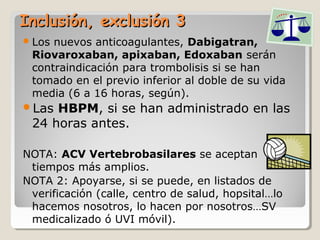 Inclusión, exclusión 3Inclusión, exclusión 3
Los nuevos anticoagulantes, Dabigatran,
Riovaroxaban, apixaban, Edoxaban serán
contraindicación para trombolisis si se han
tomado en el previo inferior al doble de su vida
media (6 a 16 horas, según).
Las HBPM, si se han administrado en las
24 horas antes.
NOTA: ACV Vertebrobasilares se aceptan
tiempos más amplios.
NOTA 2: Apoyarse, si se puede, en listados de
verificación (calle, centro de salud, hopsital…lo
hacemos nosotros, lo hacen por nosotros…SV
medicalizado ó UVI móvil).
 