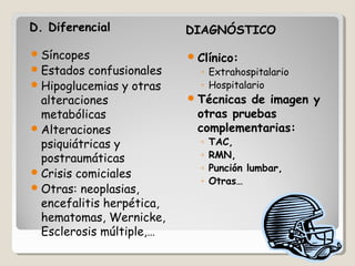 D. Diferencial DIAGNÓSTICODIAGNÓSTICO
Síncopes
Estados confusionales
Hipoglucemias y otras
alteraciones
metabólicas
Alteraciones
psiquiátricas y
postraumáticas
Crisis comiciales
Otras: neoplasias,
encefalitis herpética,
hematomas, Wernicke,
Esclerosis múltiple,…
Clínico:
◦ Extrahospitalario
◦ Hospitalario
Técnicas de imagen y
otras pruebas
complementarias:
◦ TAC,
◦ RMN,
◦ Punción lumbar,
◦ Otras…
 