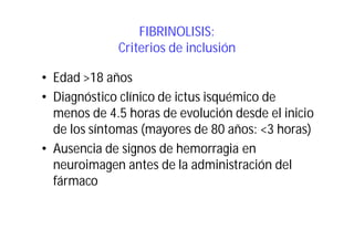 FIBRINOLISIS:
Criterios de inclusión
• Edad >18 años
• Diagnóstico clínico de ictus isquémico de
menos de 4.5 horas de evolución desde el inicio
de los síntomas (mayores de 80 años: <3 horas)
• Ausencia de signos de hemorragia en
neuroimagen antes de la administración del
fármaco

 