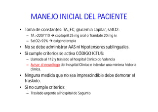 MANEJO INICIAL DEL PACIENTE
• Toma de constantes: TA, FC, glucemia capilar, satO2:
– TA >220/110 captopril 25 mg oral o Trandate 20 mg iv.
– SatO2<92% oxigenoterapia

• No se debe administrar AAS ni hipotensores sublinguales.
• Si cumple criterios se activa CÓDIGO ICTUS:
– Llamada al 112 y traslado al hospital Clínico de Valencia
– Avisar al neurólogo del hospital Clínico e intentar una mínima historia
clínica.

• Ninguna medida que no sea imprescindible debe demorar el
traslado.
• Si no cumple criterios:
– Traslado urgente al hospital de Sagunto

 