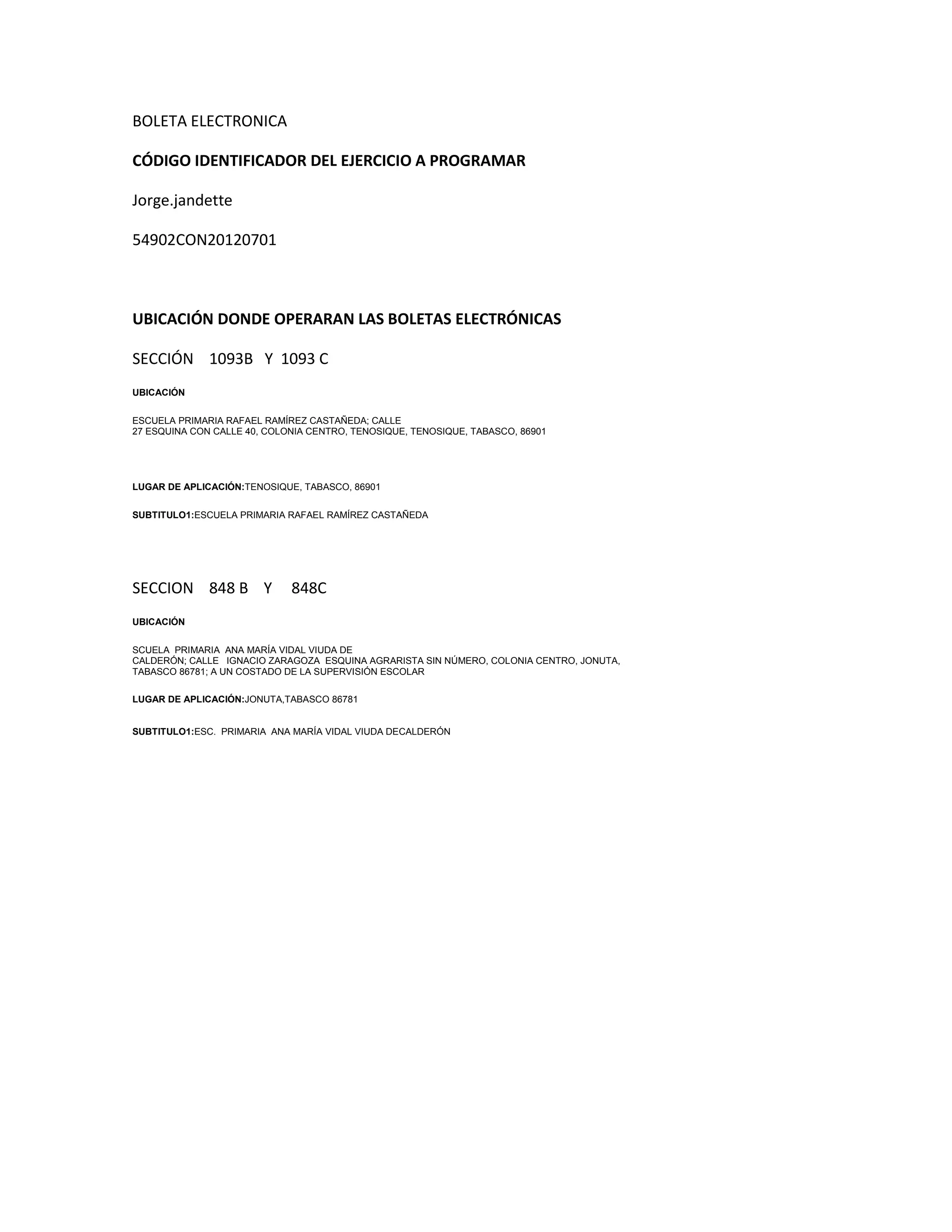 BOLETA ELECTRONICA
CÓDIGO IDENTIFICADOR DEL EJERCICIO A PROGRAMAR
Jorge.jandette
54902CON20120701
UBICACIÓN DONDE OPERARAN LAS BOLETAS ELECTRÓNICAS
SECCIÓN 1093B Y 1093 C
UBICACIÓN
ESCUELA PRIMARIA RAFAEL RAMÍREZ CASTAÑEDA; CALLE
27 ESQUINA CON CALLE 40, COLONIA CENTRO, TENOSIQUE, TENOSIQUE, TABASCO, 86901
LUGAR DE APLICACIÓN:TENOSIQUE, TABASCO, 86901
SUBTITULO1:ESCUELA PRIMARIA RAFAEL RAMÍREZ CASTAÑEDA
SECCION 848 B Y 848C
UBICACIÓN
SCUELA PRIMARIA ANA MARÍA VIDAL VIUDA DE
CALDERÓN; CALLE IGNACIO ZARAGOZA ESQUINA AGRARISTA SIN NÚMERO, COLONIA CENTRO, JONUTA,
TABASCO 86781; A UN COSTADO DE LA SUPERVISIÓN ESCOLAR
LUGAR DE APLICACIÓN:JONUTA,TABASCO 86781
SUBTITULO1:ESC. PRIMARIA ANA MARÍA VIDAL VIUDA DECALDERÓN