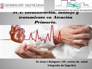 SCA: Identificación, manejo y
tratamiento en Atención
Primaria.
Dr Jesús J Balaguer ( AP, centro de salud
integrado de Segorbe)
 