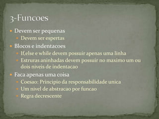 Devem ser pequenas
   Devem ser espertas
 Blocos e indentacoes
   If,else e while devem possuir apenas uma linha
   Estruras aninhadas devem possuir no maximo um ou
    dois niveis de indentacao
 Faca apenas uma coisa
   Coesao: Principio da responsabilidade unica
   Um nivel de abstracao por funcao
   Regra decrescente
 