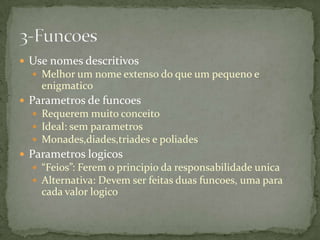  Use nomes descritivos
   Melhor um nome extenso do que um pequeno e
    enigmatico
 Parametros de funcoes
   Requerem muito conceito
   Ideal: sem parametros
   Monades,diades,triades e poliades
 Parametros logicos
   “Feios”: Ferem o principio da responsabilidade unica
   Alternativa: Devem ser feitas duas funcoes, uma para
    cada valor logico
 