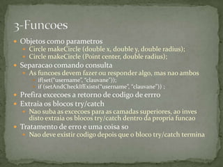  Objetos como parametros
   Circle makeCircle (double x, double y, double radius);
   Circle makeCircle (Point center, double radius);
 Separacao comando consulta
   As funcoes devem fazer ou responder algo, mas nao ambos
      if(set(“username”, “clauvane”));
      if (setAndCheckIfExists(“username”, “clauvane”)) ;
 Prefira excecoes a retorno de codigo de errro
 Extraia os blocos try/catch
   Nao suba as excecoes para as camadas superiores, ao inves
    disto extraia os blocos try/catch dentro da propria funcao
 Tratamento de erro e uma coisa so
   Nao deve existir codigo depois que o bloco try/catch termina
 