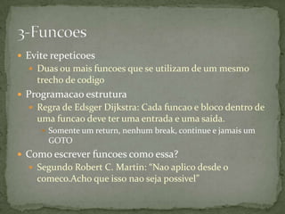  Evite repeticoes
   Duas ou mais funcoes que se utilizam de um mesmo
    trecho de codigo
 Programacao estrutura
   Regra de Edsger Dijkstra: Cada funcao e bloco dentro de
    uma funcao deve ter uma entrada e uma saida.
      Somente um return, nenhum break, continue e jamais um
       GOTO
 Como escrever funcoes como essa?
   Segundo Robert C. Martin: “Nao aplico desde o
    comeco.Acho que isso nao seja possivel”
 