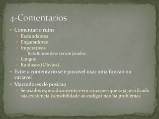  Comentario ruins
   Redundantes
   Enganadores
   Imperativos
      Toda funcao deve ter um javadoc.
   Longos
   Ruidosos (Obvios)
 Evite o comentario se e possivel usar uma funcao ou
  variavel
 Marcadores de posicao
   Se usados esporadicamente e em situacoes que seja justificado
    sua existencia (sensibilidade ao codigo) nao ha problemas
 