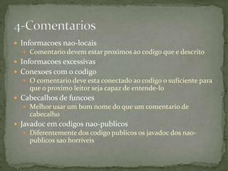  Informacoes nao-locais
   Comentario devem estar proximos ao codigo que e descrito
 Informacoes excessivas
 Conexoes com o codigo
   O comentario deve esta conectado ao codigo o suficiente para
    que o proximo leitor seja capaz de entende-lo
 Cabecalhos de funcoes
   Melhor usar um bom nome do que um comentario de
    cabecalho
 Javadoc em codigos nao-publicos
   Diferentemente dos codigo publicos os javadoc dos nao-
    publicos sao horriveis
 