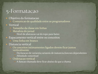  Objetivo da formatacao
    Comunicao de qualidade entre os programadores
 Vertical
    Tamanho da classe em linhas
    Metafora do jornal
       Nivel de abstracao vai do topo para baixo
 Espacamento vertical entre os conceitos
    Uma linha em branco
 Distancia vertical
    Os conceitos intimamentes ligados devem ficar juntos
     verticalmente
       Declaracao de variaveis,variaveis de instancia,funcoes dependentes
       Afinidade conceitual
    Ordenacao vertical
       A funcao chamada deve ficar abaixo da que a chama
 