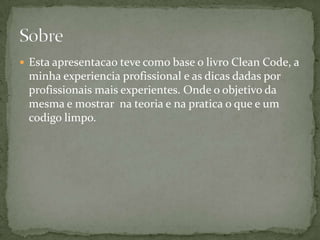  Esta apresentacao teve como base o livro Clean Code, a
 minha experiencia profissional e as dicas dadas por
 profissionais mais experientes. Onde o objetivo da
 mesma e mostrar na teoria e na pratica o que e um
 codigo limpo.
 