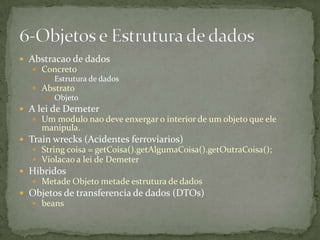  Abstracao de dados
    Concreto
       Estrutura de dados
    Abstrato
       Objeto
 A lei de Demeter
    Um modulo nao deve enxergar o interior de um objeto que ele
     manipula.
 Train wrecks (Acidentes ferroviarios)
    String coisa = getCoisa().getAlgumaCoisa().getOutraCoisa();
    Violacao a lei de Demeter
 Hibridos
    Metade Objeto metade estrutura de dados
 Objetos de transferencia de dados (DTOs)
    beans
 