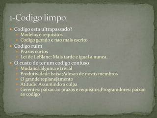  Codigo esta ultrapassado?
   Modelos e requisitos
   Codigo gerado e nao mais escrito
 Codigo ruim
   Prazos curtos
   Lei de LeBlanc: Mais tarde e igual a nunca.
 O custo de ter um codigo confuso
     Mudanca alguma e trivial
     Produtividade baixa;Adesao de novos membros
     O grande replanejamento
     Atitude: Assumindo a culpa
     Gerentes: paixao ao prazos e requisitos;Programdores: paixao
      ao codigo
 