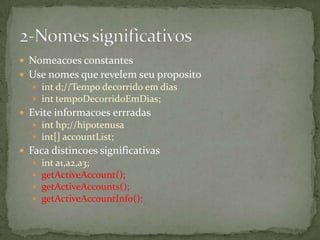  Nomeacoes constantes
 Use nomes que revelem seu proposito
   int d;//Tempo decorrido em dias
   int tempoDecorridoEmDias;
 Evite informacoes errradas
   int hp;//hipotenusa
   int[] accountList;
 Faca distincoes significativas
     int a1,a2,a3;
     getActiveAccount();
     getActiveAccounts();
     getActiveAccountInfo();
 