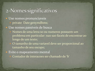  Use nomes pronunciaveis
   private Date genymdhms;
 Use nomes passiveis de busca
   Nomes de uma letra so ou numeros possuem um
    problema em particular: nao sao faceis de encontrar ao
    longo de um texto;
   O tamanho de uma variavel deve ser proporcional ao
    tamanho de seu escopo;
 Evite o mapeamento mental
   Contador de interacoes ser chamado de ‘b’
 