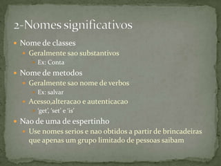  Nome de classes
   Geralmente sao substantivos
      Ex: Conta

 Nome de metodos
   Geralmente sao nome de verbos
      Ex: salvar
   Acesso,alteracao e autenticacao
      ‘get’, ‘set’ e ‘is’

 Nao de uma de espertinho
   Use nomes serios e nao obtidos a partir de brincadeiras
    que apenas um grupo limitado de pessoas saibam
 